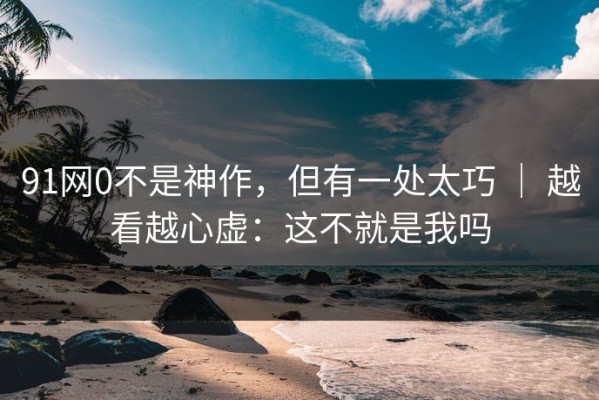 91网0不是神作，但有一处太巧 ｜ 越看越心虚：这不就是我吗