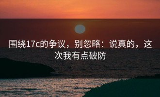 围绕17c的争议，别忽略：说真的，这次我有点破防