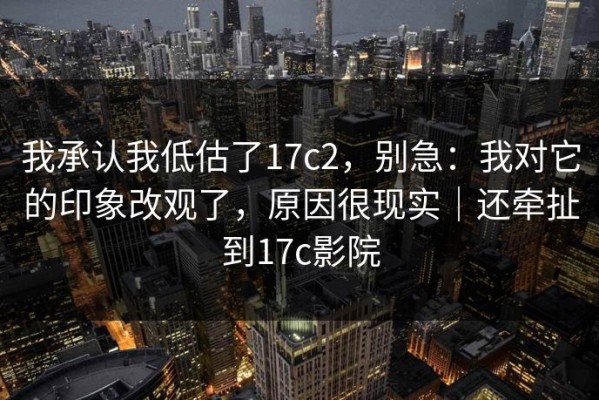我承认我低估了17c2，别急：我对它的印象改观了，原因很现实｜还牵扯到17c影院