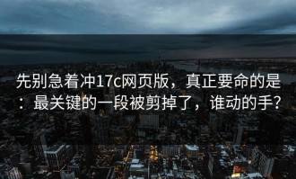 先别急着冲17c网页版，真正要命的是：最关键的一段被剪掉了，谁动的手？
