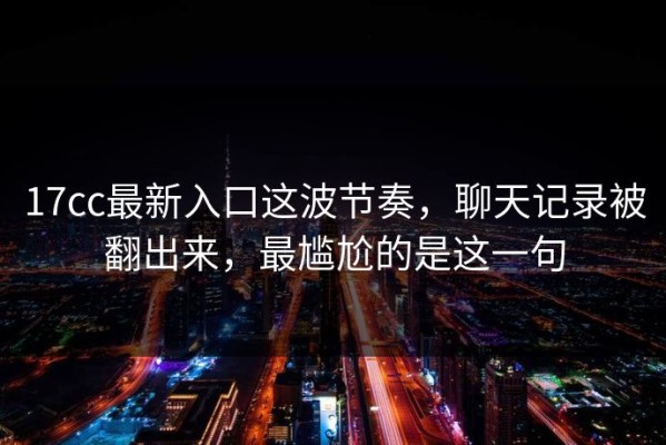 17cc最新入口这波节奏，聊天记录被翻出来，最尴尬的是这一句