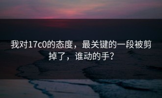 我对17c0的态度，最关键的一段被剪掉了，谁动的手？