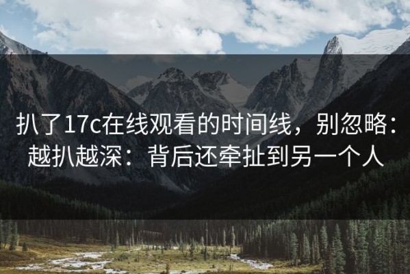扒了17c在线观看的时间线，别忽略：越扒越深：背后还牵扯到另一个人