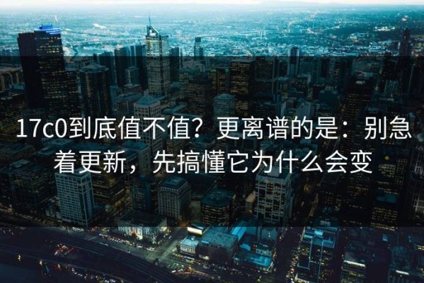 17c0到底值不值？更离谱的是：别急着更新，先搞懂它为什么会变