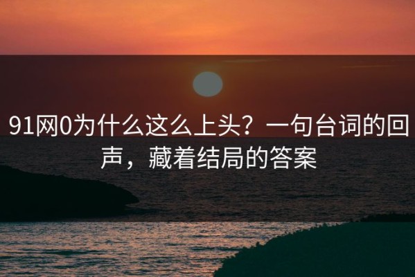 91网0为什么这么上头？一句台词的回声，藏着结局的答案