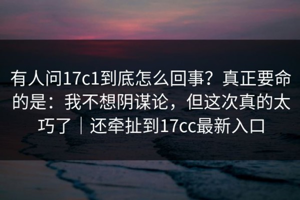 有人问17c1到底怎么回事？真正要命的是：我不想阴谋论，但这次真的太巧了｜还牵扯到17cc最新入口