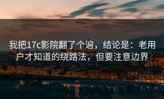 我把17c影院翻了个遍，结论是：老用户才知道的绕路法，但要注意边界