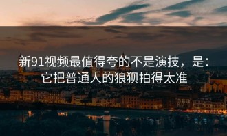 新91视频最值得夸的不是演技，是：它把普通人的狼狈拍得太准