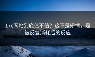 17c网站到底值不值？这不是矫情，是被反复消耗后的反应