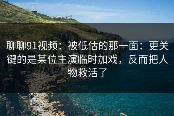 聊聊91视频：被低估的那一面：更关键的是某位主演临时加戏，反而把人物救活了