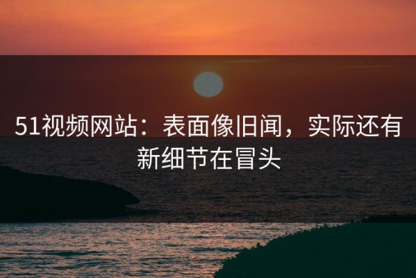51视频网站：表面像旧闻，实际还有新细节在冒头