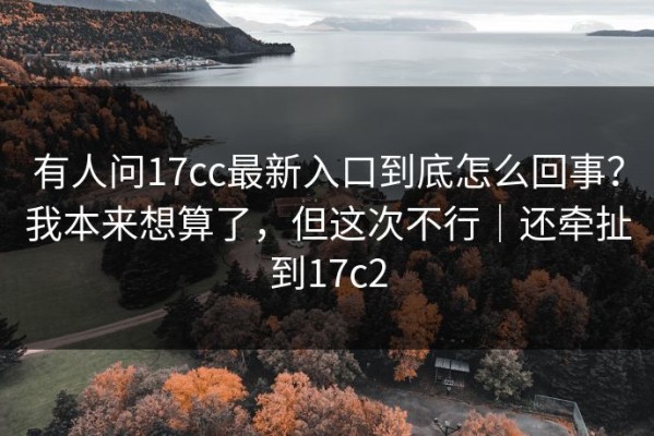 有人问17cc最新入口到底怎么回事？我本来想算了，但这次不行｜还牵扯到17c2