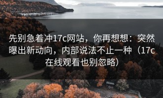 先别急着冲17c网站，你再想想：突然曝出新动向，内部说法不止一种（17c在线观看也别忽略）