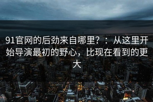 91官网的后劲来自哪里？：从这里开始导演最初的野心，比现在看到的更大