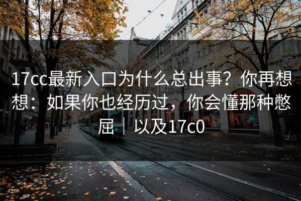 17cc最新入口为什么总出事？你再想想：如果你也经历过，你会懂那种憋屈｜以及17c0