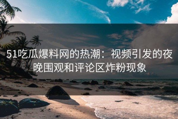 51吃瓜爆料网的热潮：视频引发的夜晚围观和评论区炸粉现象