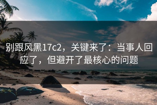 别跟风黑17c2，关键来了：当事人回应了，但避开了最核心的问题