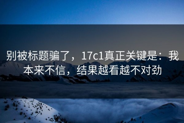 别被标题骗了，17c1真正关键是：我本来不信，结果越看越不对劲