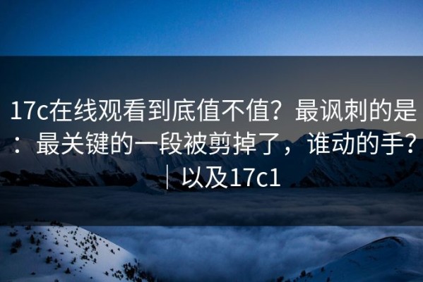 17c在线观看到底值不值？最讽刺的是：最关键的一段被剪掉了，谁动的手？｜以及17c1