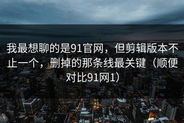我最想聊的是91官网，但剪辑版本不止一个，删掉的那条线最关键（顺便对比91网1）