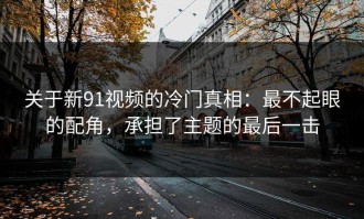关于新91视频的冷门真相：最不起眼的配角，承担了主题的最后一击