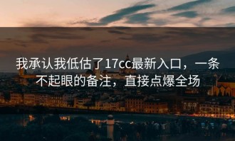 我承认我低估了17cc最新入口，一条不起眼的备注，直接点爆全场