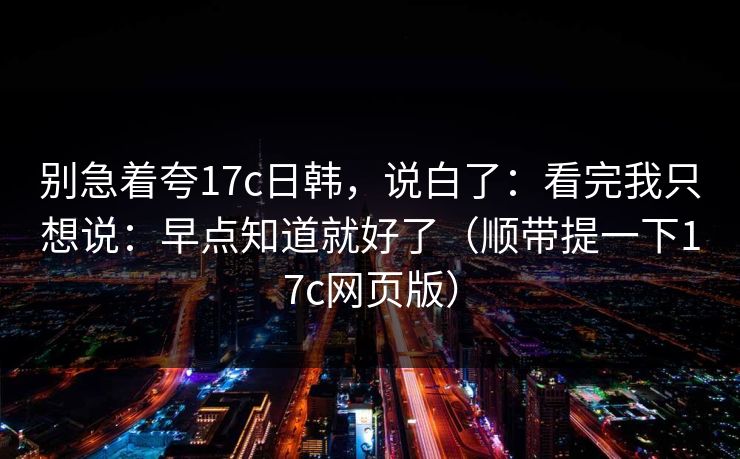 别急着夸17c日韩，说白了：看完我只想说：早点知道就好了（顺带提一下17c网页版）