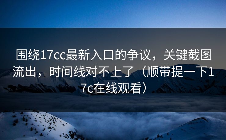 围绕17cc最新入口的争议，关键截图流出，时间线对不上了（顺带提一下17c在线观看）