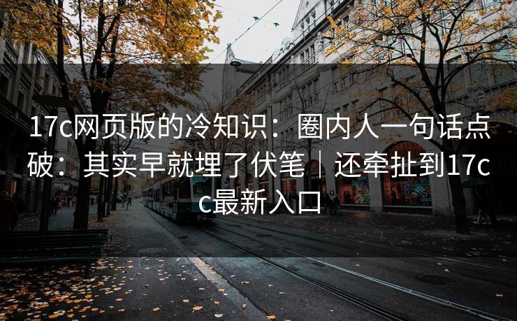 17c网页版的冷知识：圈内人一句话点破：其实早就埋了伏笔｜还牵扯到17cc最新入口