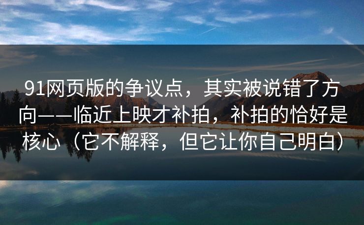 91网页版的争议点，其实被说错了方向——临近上映才补拍，补拍的恰好是核心（它不解释，但它让你自己明白）