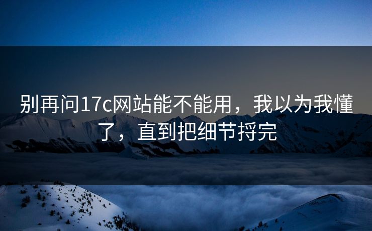 别再问17c网站能不能用，我以为我懂了，直到把细节捋完