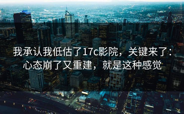 我承认我低估了17c影院，关键来了：心态崩了又重建，就是这种感觉