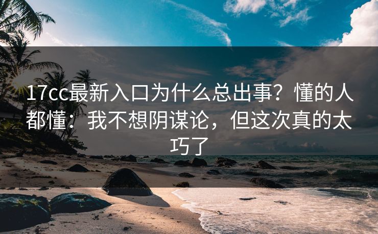 17cc最新入口为什么总出事？懂的人都懂：我不想阴谋论，但这次真的太巧了