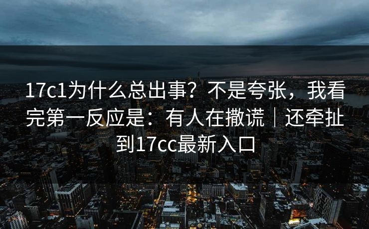 17c1为什么总出事？不是夸张，我看完第一反应是：有人在撒谎｜还牵扯到17cc最新入口