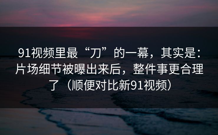 91视频里最“刀”的一幕，其实是：片场细节被曝出来后，整件事更合理了（顺便对比新91视频）