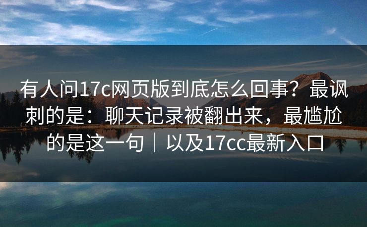 有人问17c网页版到底怎么回事？最讽刺的是：聊天记录被翻出来，最尴尬的是这一句｜以及17cc最新入口