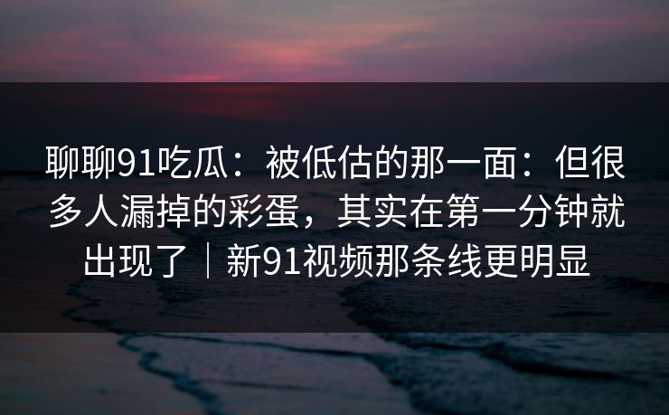 聊聊91吃瓜：被低估的那一面：但很多人漏掉的彩蛋，其实在第一分钟就出现了｜新91视频那条线更明显