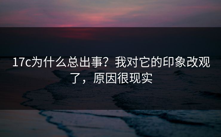 17c为什么总出事？我对它的印象改观了，原因很现实