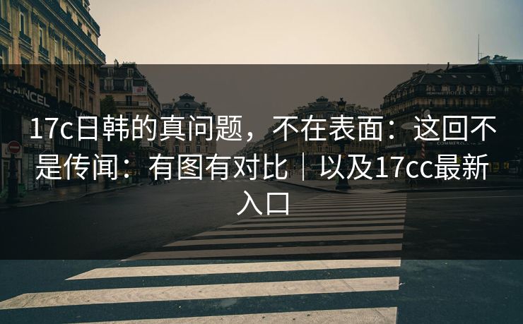 17c日韩的真问题，不在表面：这回不是传闻：有图有对比｜以及17cc最新入口