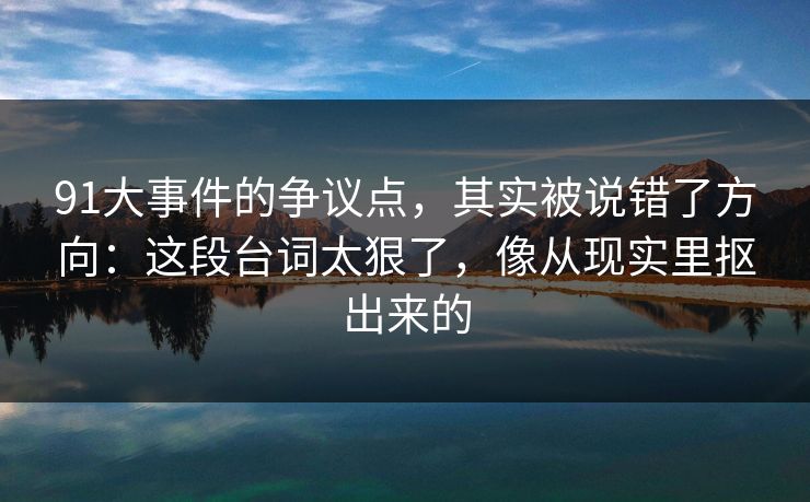 91大事件的争议点，其实被说错了方向：这段台词太狠了，像从现实里抠出来的