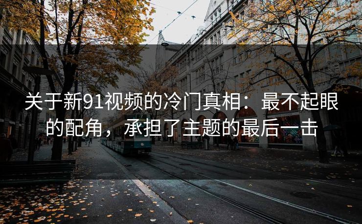 关于新91视频的冷门真相：最不起眼的配角，承担了主题的最后一击