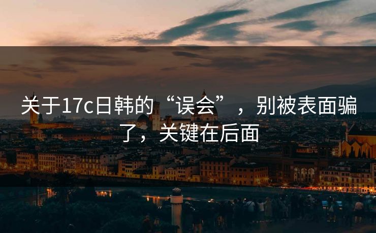 关于17c日韩的“误会”,别被表面骗了,关键在后面 关于17c日韩的“误会”,别被表面骗了,关键在后面