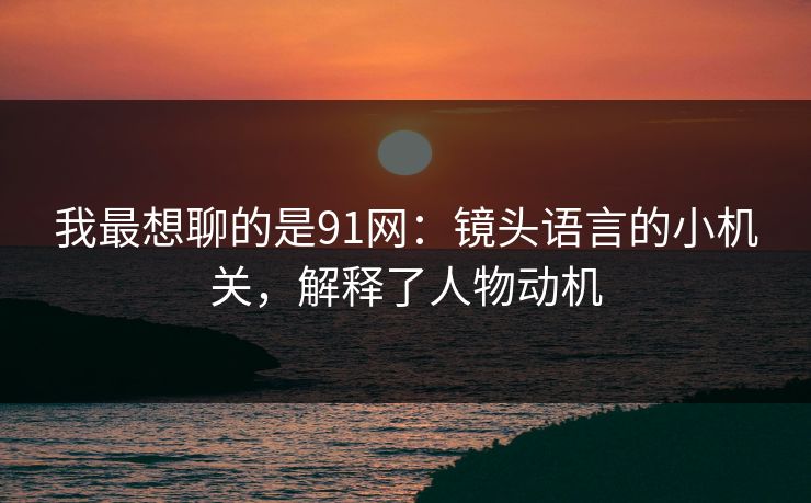 我最想聊的是91网：镜头语言的小机关，解释了人物动机