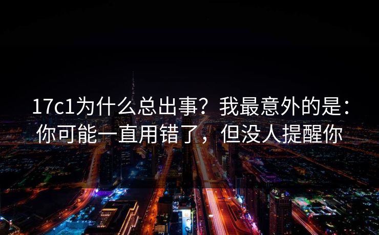 17c1为什么总出事？我最意外的是：你可能一直用错了，但没人提醒你