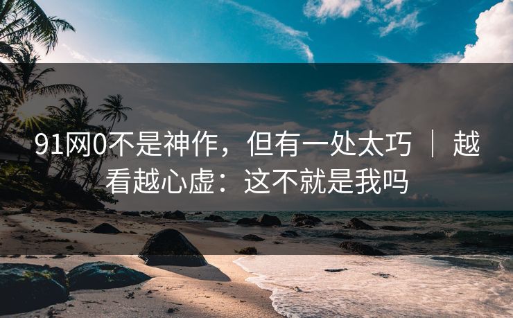 91网0不是神作，但有一处太巧 ｜ 越看越心虚：这不就是我吗