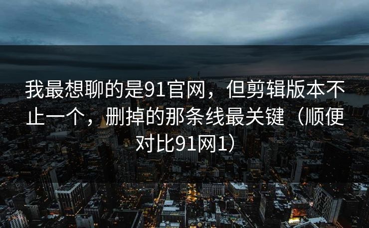 我最想聊的是91官网,但剪辑版本不止一个,删掉的那条线最关键(顺便对比91网1) 我最想聊的是91官网,但剪辑版本不止一个,删掉的那条线最关键(顺便对比91网1)