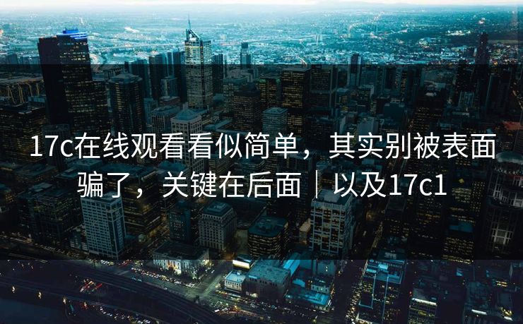 17c在线观看看似简单,其实别被表面骗了,关键在后面|以及17c1 17c在线观看看似简单,其实别被表面骗了,关键在后面|以及17c1