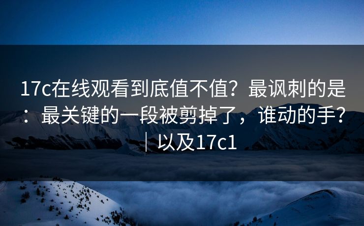 17c在线观看到底值不值?最讽刺的是:最关键的一段被剪掉了,谁动的手?|以及17c1 17c在线观看到底值不值?最讽刺的是:最关键的一段被剪掉了,谁动的手?|以及17c1