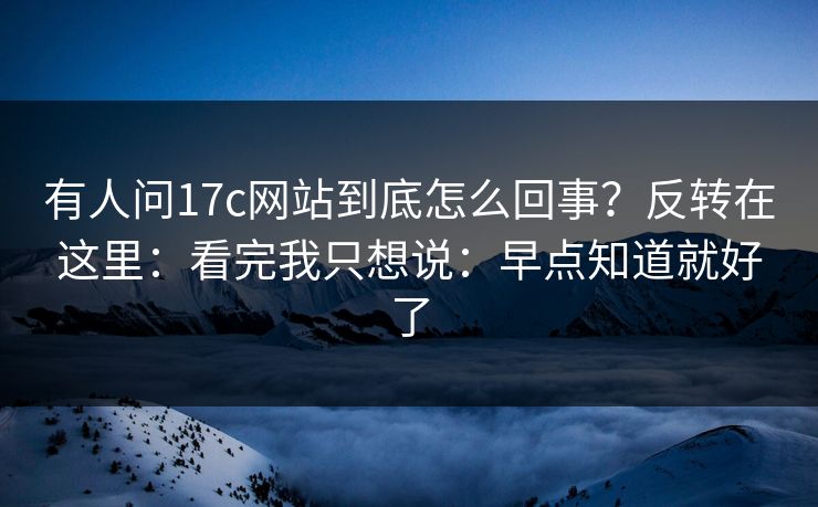 有人问17c网站到底怎么回事？反转在这里：看完我只想说：早点知道就好了