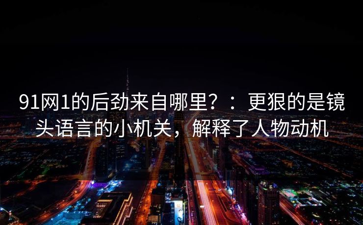 91网1的后劲来自哪里?:更狠的是镜头语言的小机关,解释了人物动机 91网1的后劲来自哪里?:更狠的是镜头语言的小机关,解释了人物动机
